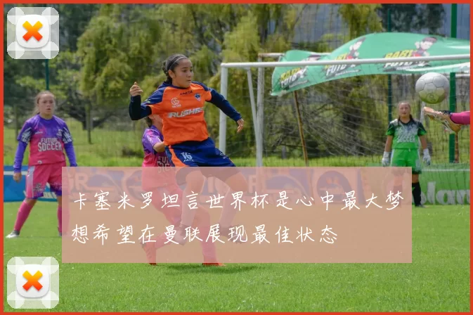 卡塞米罗坦言世界杯是心中最大梦想希望在曼联展现最佳状态