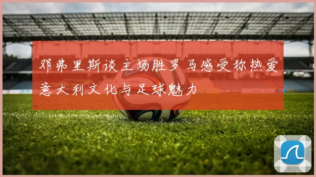 邓弗里斯谈主场胜罗马感受称热爱意大利文化与足球魅力