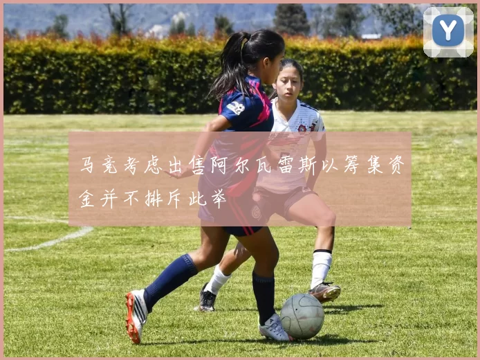 马竞考虑出售阿尔瓦雷斯以筹集资金并不排斥此举