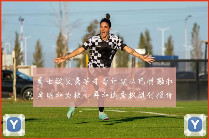 勇士欲交易字母哥计划以巴特勒和库明加为核心再加选秀权进行报价