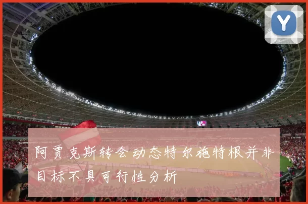 阿贾克斯转会动态特尔施特根并非目标不具可行性分析