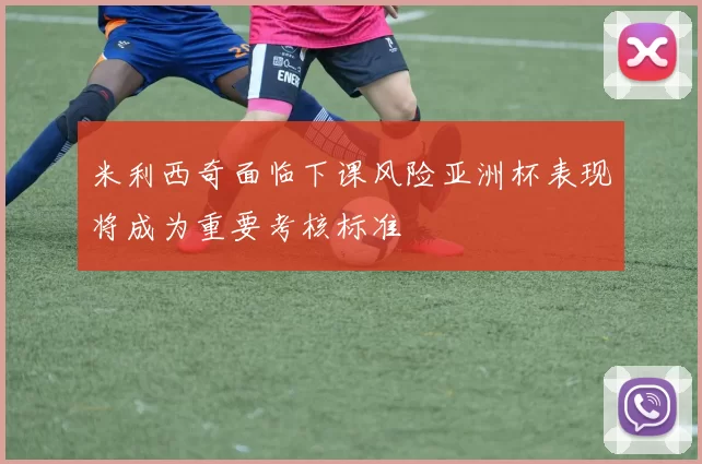米利西奇面临下课风险亚洲杯表现将成为重要考核标准