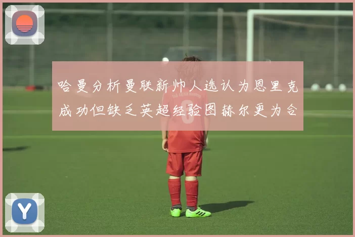 哈曼分析曼联新帅人选认为恩里克成功但缺乏英超经验图赫尔更为合适