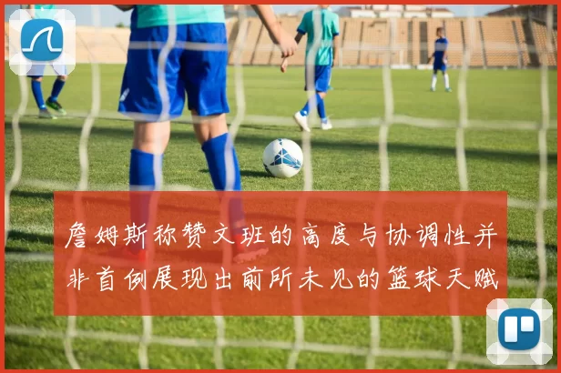 詹姆斯称赞文班的高度与协调性并非首例展现出前所未见的篮球天赋