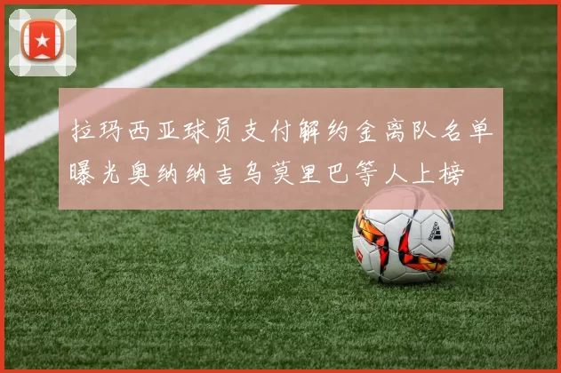 拉玛西亚球员支付解约金离队名单曝光奥纳纳吉乌莫里巴等人上榜