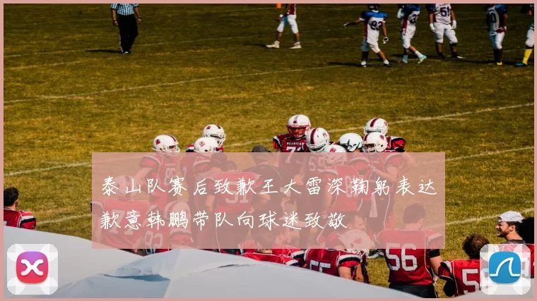 泰山队赛后致歉王大雷深鞠躬表达歉意韩鹏带队向球迷致敬
