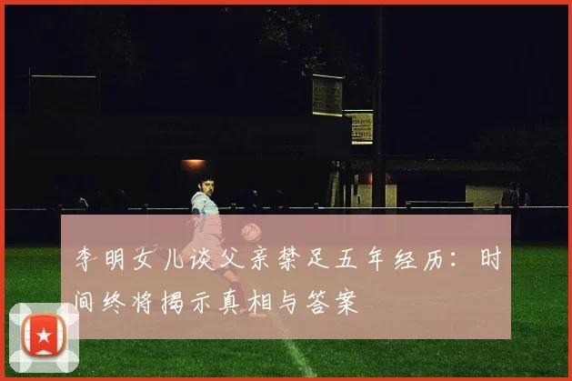李明女儿谈父亲禁足五年经历：时间终将揭示真相与答案