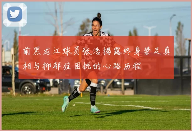 前黑龙江球员张浩揭露终身禁足真相与抑郁症困扰的心路历程