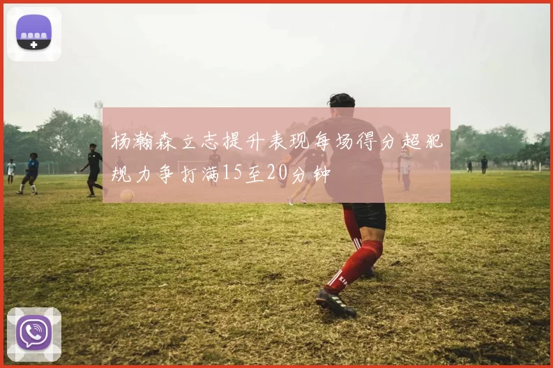 杨瀚森立志提升表现每场得分超犯规力争打满15至20分钟