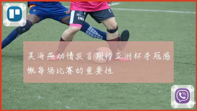 吴海燕动情发言期待亚洲杯夺冠感慨每场比赛的重要性