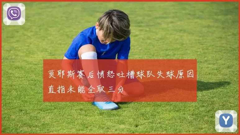 莫耶斯赛后愤怒吐槽球队失球原因直指未能全取三分