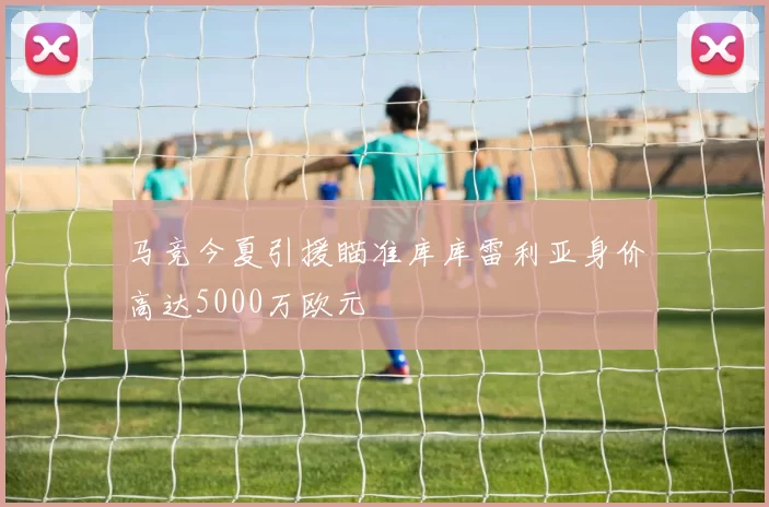 马竞今夏引援瞄准库库雷利亚身价高达5000万欧元