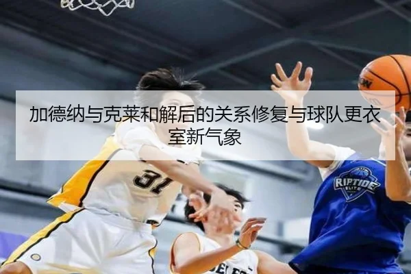 加德纳与克莱和解后的关系修复与球队更衣室新气象